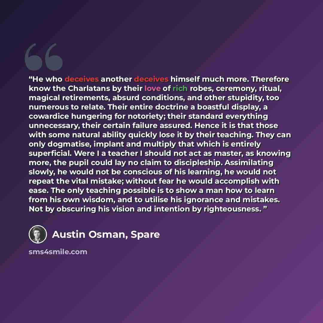 “He who deceives another deceives himself much more. Therefore know the Charlatans by their love of rich robes, ceremony, ritual, magical retirements, absurd conditions, and other stupidity, too numerous to relate. Their entire doctrine a boastful display, a cowardice hungering for notoriety; their…” quote by Austin Osman, Spare