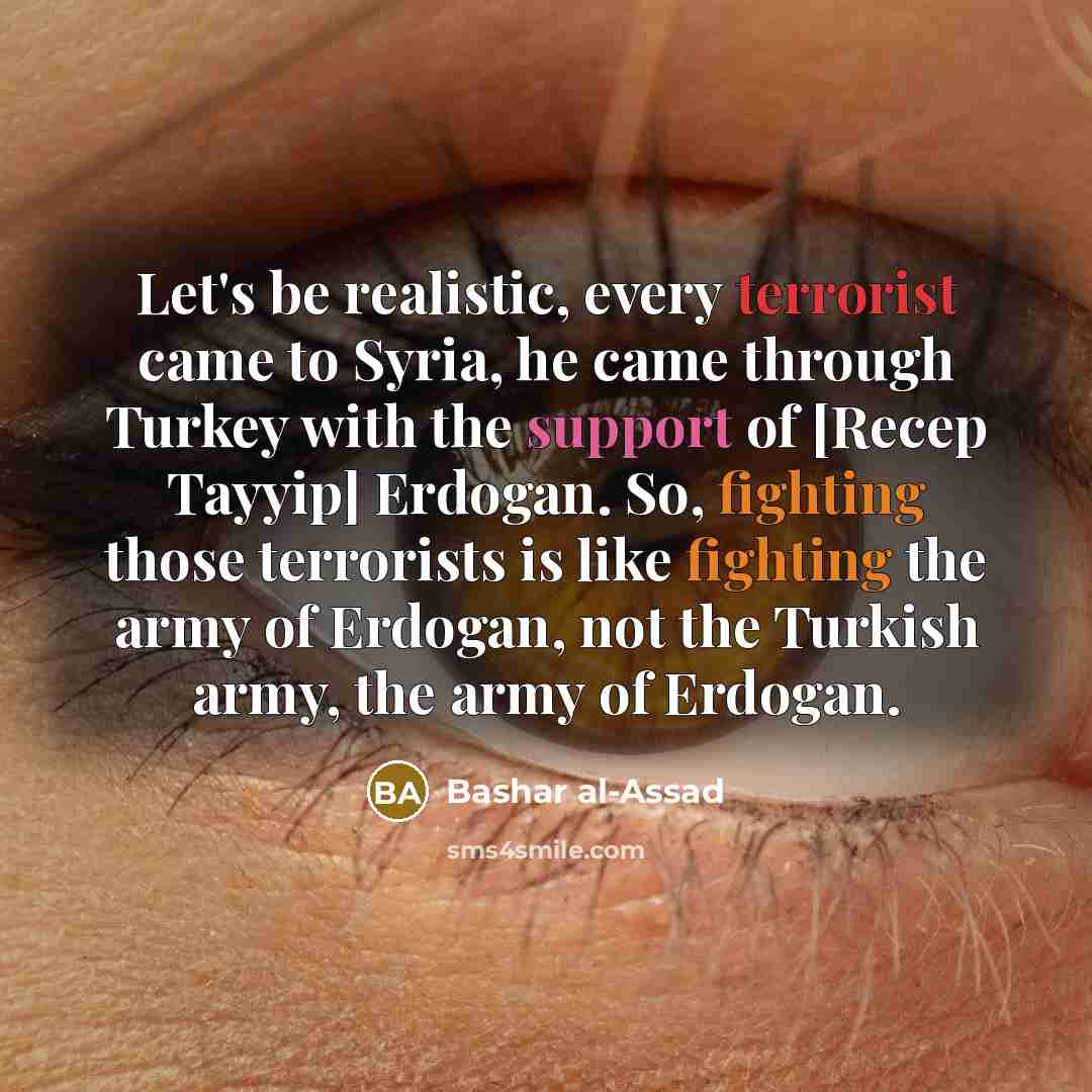 “Let's be realistic, every terrorist came to Syria, he came through Turkey with the support of [Recep Tayyip] Erdogan. So, fighting those terrorists is like fighting the army of Erdogan, not the Turkish army, the army of Erdogan.” quote by Bashar al-Assad