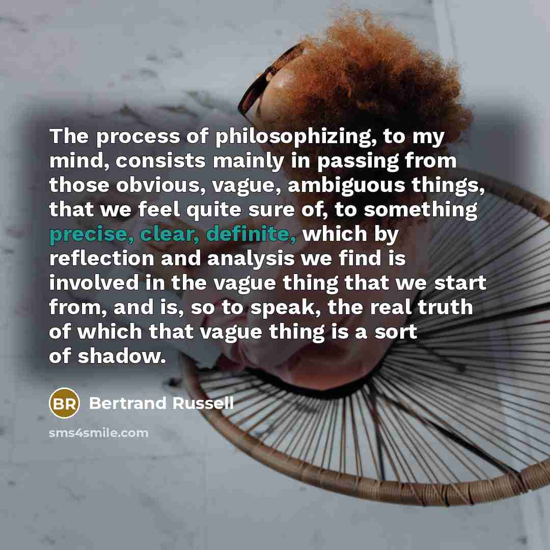 “The process of philosophizing, to my mind, consists mainly in passing from those obvious, vague, ambiguous things, that we feel quite sure of, to something precise, clear, definite, which by reflection and analysis we find is involved in the vague thing that we start from, and is, so to speak, the…” quote by Bertrand Russell
