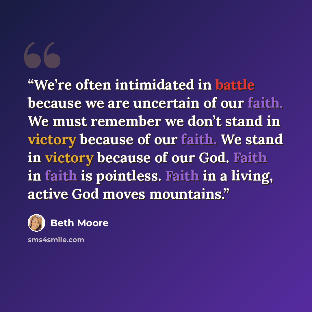 “We’re often intimidated in battle because we are uncertain of our faith. We must remember we don’t stand in victory because of our faith. We stand in victory because of our God. Faith in faith is pointless. Faith in a living, active God moves mountains.” quote by Beth Moore