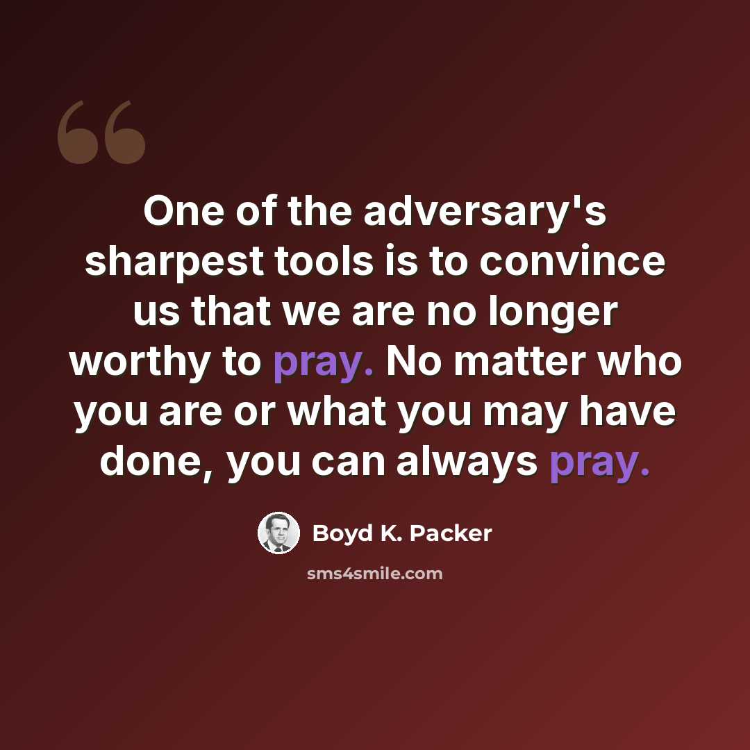 “One of the adversary's sharpest tools is to convince us that we are no longer worthy to pray. No matter who you are or what you may have done, you can always pray.” quote by Boyd K. Packer