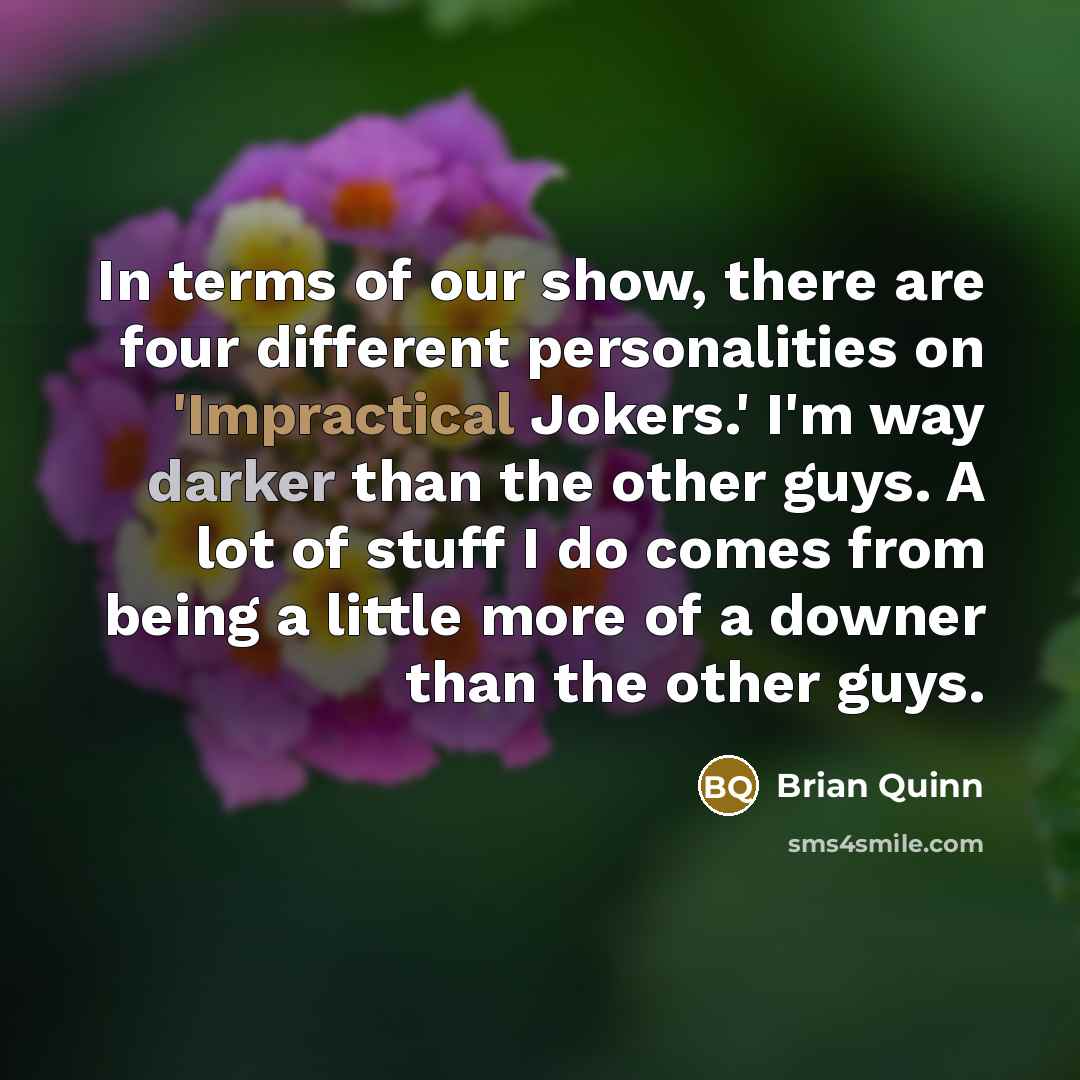 “In terms of our show, there are four different personalities on 'Impractical Jokers.' I'm way darker than the other guys. A lot of stuff I do comes from being a little more of a downer than the other guys.” quote by Brian Quinn
