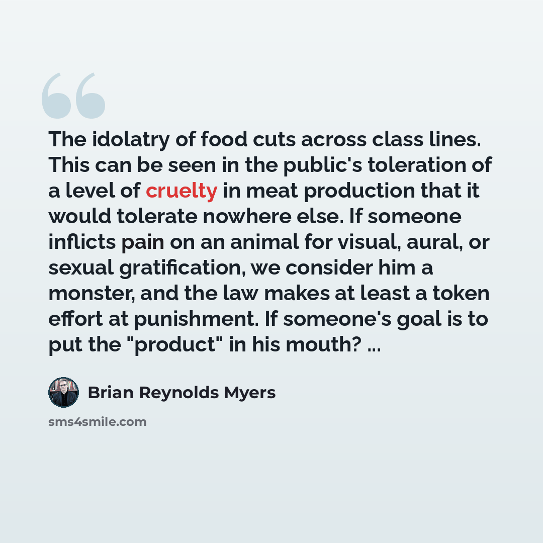“The idolatry of food cuts across class lines. This can be seen in the public's toleration of a level of cruelty in meat production that it would tolerate nowhere else. If someone inflicts pain on an animal for visual, aural, or sexual gratification, we consider him a monster, and the law makes at…” quote by Brian Reynolds Myers