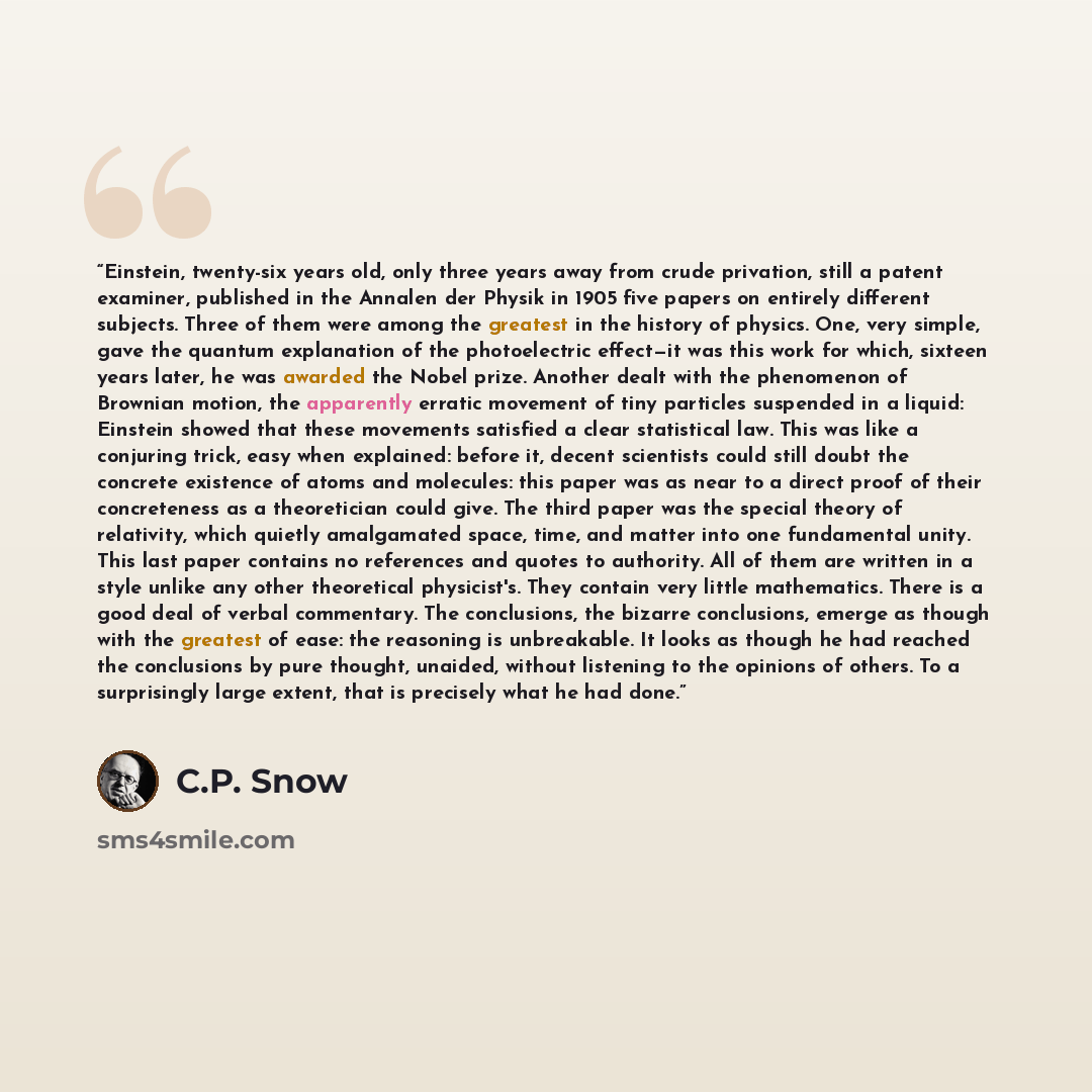 “Einstein, twenty-six years old, only three years away from crude privation, still a patent examiner, published in the Annalen der Physik in 1905 five papers on entirely different subjects. Three of them were among the greatest in the history of physics. One, very simple, gave the quantum…” quote by C.P. Snow