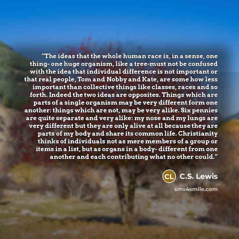 “The ideas that the whole human race is, in a sense, one thing- one huge organism, like a tree-must not be confused with the idea that individual difference is not important or that real people, Tom and Nobby and Kate, are some how less important than collective things like classes, races and so…” quote by C.S. Lewis