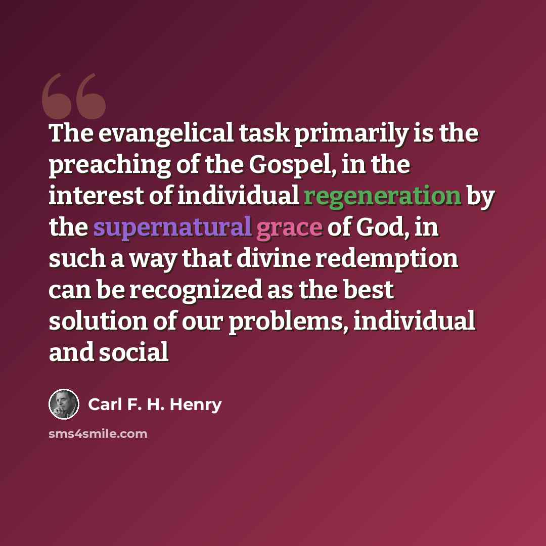 “The evangelical task primarily is the preaching of the Gospel, in the interest of individual regeneration by the supernatural grace of God, in such a way that divine redemption can be recognized as the best solution of our problems, individual and social” quote by Carl F. H. Henry