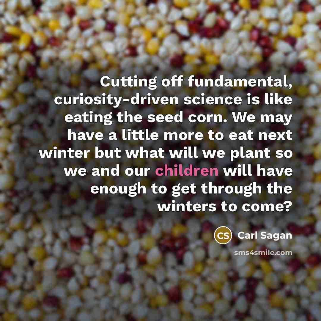 “Cutting off fundamental, curiosity-driven science is like eating the seed corn. We may have a little more to eat next winter but what will we plant so we and our children will have enough to get through the winters to come?” quote by Carl Sagan