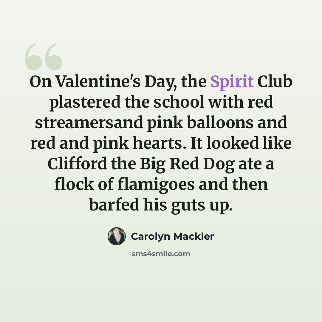 “On Valentine's Day, the Spirit Club plastered the school with red streamersand pink balloons and red and pink hearts. It looked like Clifford the Big Red Dog ate a flock of flamigoes and then barfed his guts up.” quote by Carolyn Mackler