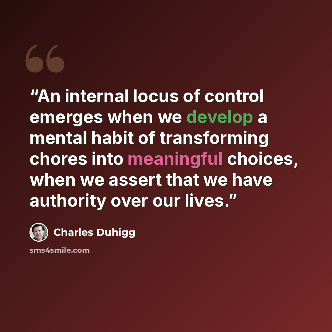 “An internal locus of control emerges when we develop a mental habit of transforming chores into meaningful choices, when we assert that we have authority over our lives.” quote by Charles Duhigg