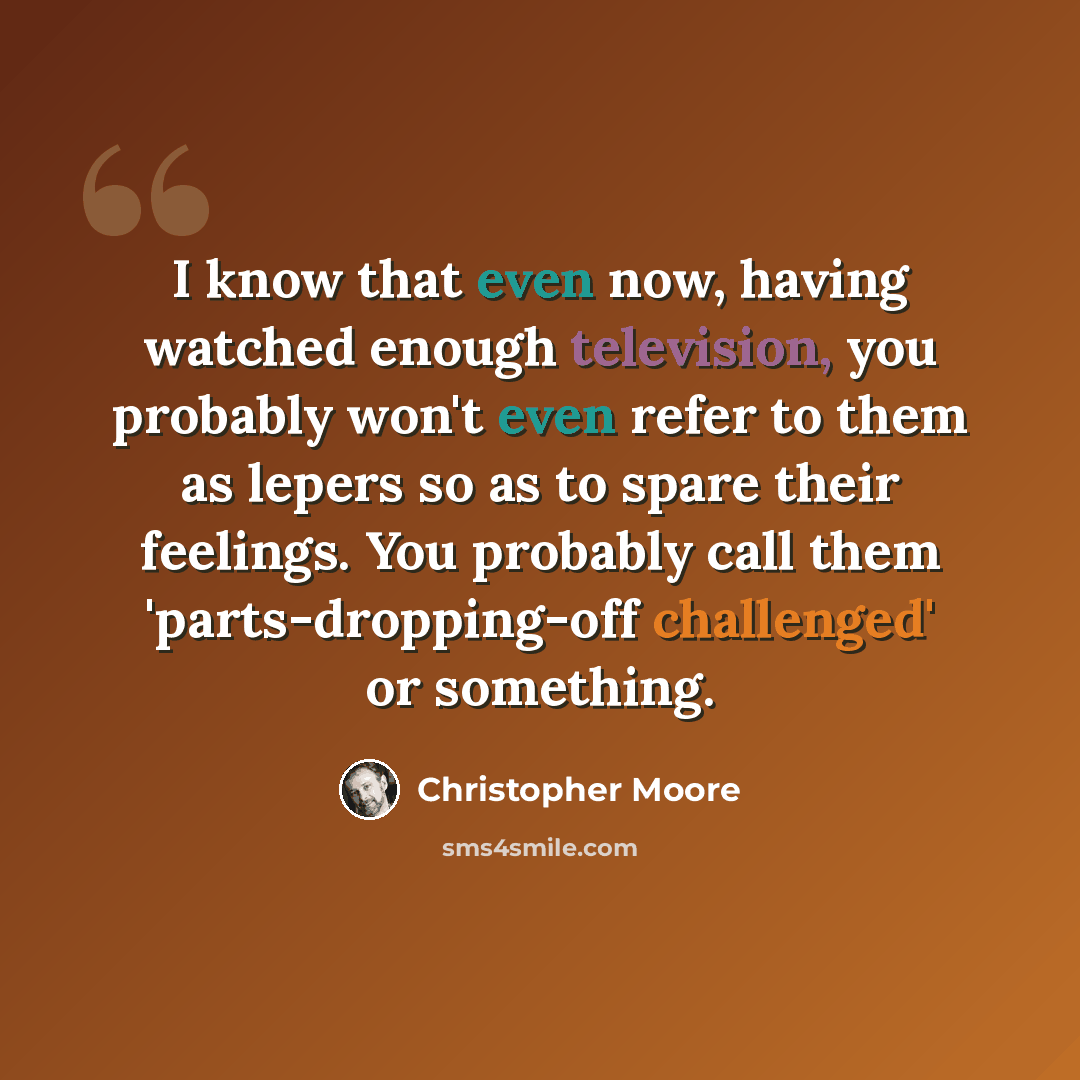 “I know that even now, having watched enough television, you probably won't even refer to them as lepers so as to spare their feelings. You probably call them 'parts-dropping-off challenged' or something.” quote by Christopher Moore