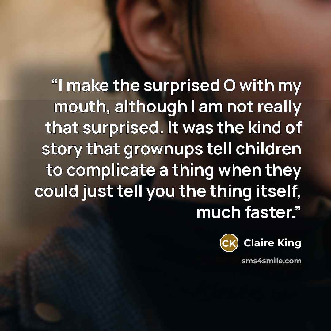 “I make the surprised O with my mouth, although I am not really that surprised. It was the kind of story that grownups tell children to complicate a thing when they could just tell you the thing itself, much faster.” quote by Claire King
