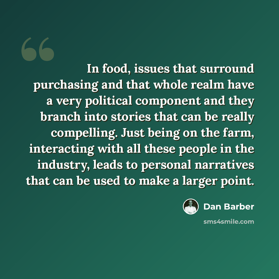 “In food, issues that surround purchasing and that whole realm have a very political component and they branch into stories that can be really compelling. Just being on the farm, interacting with all these people in the industry, leads to personal narratives that can be used to make a larger point.” quote by Dan Barber