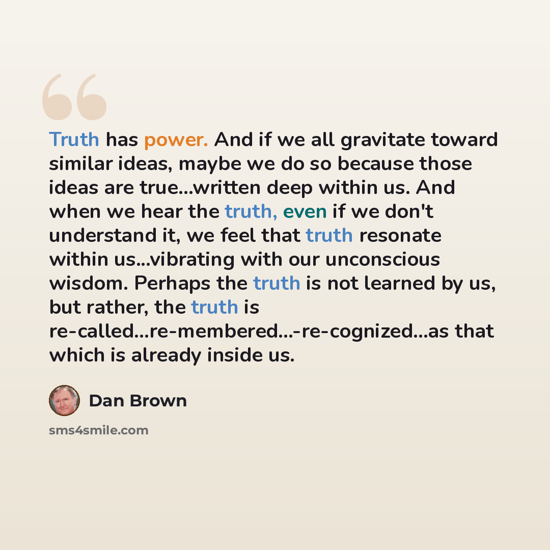 “Truth has power. And if we all gravitate toward similar ideas, maybe we do so because those ideas are true...written deep within us. And when we hear the truth, even if we don't understand it, we feel that truth resonate within us...vibrating with our unconscious wisdom. Perhaps the truth is not…” quote by Dan Brown