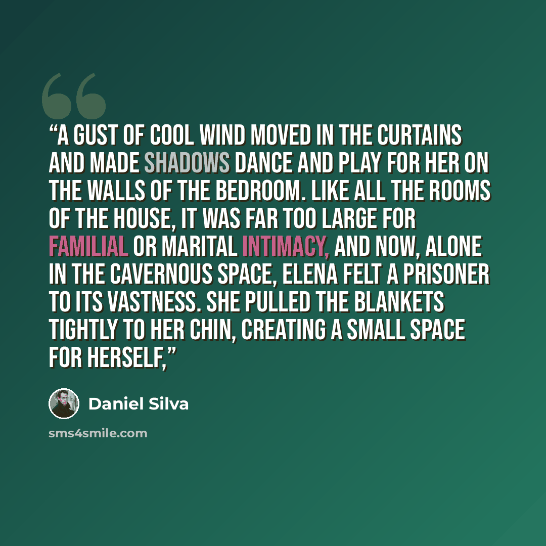 “A gust of cool wind moved in the curtains and made shadows dance and play for her on the walls of the bedroom. Like all the rooms of the house, it was far too large for familial or marital intimacy, and now, alone in the cavernous space, Elena felt a prisoner to its vastness. She pulled the…” quote by Daniel Silva