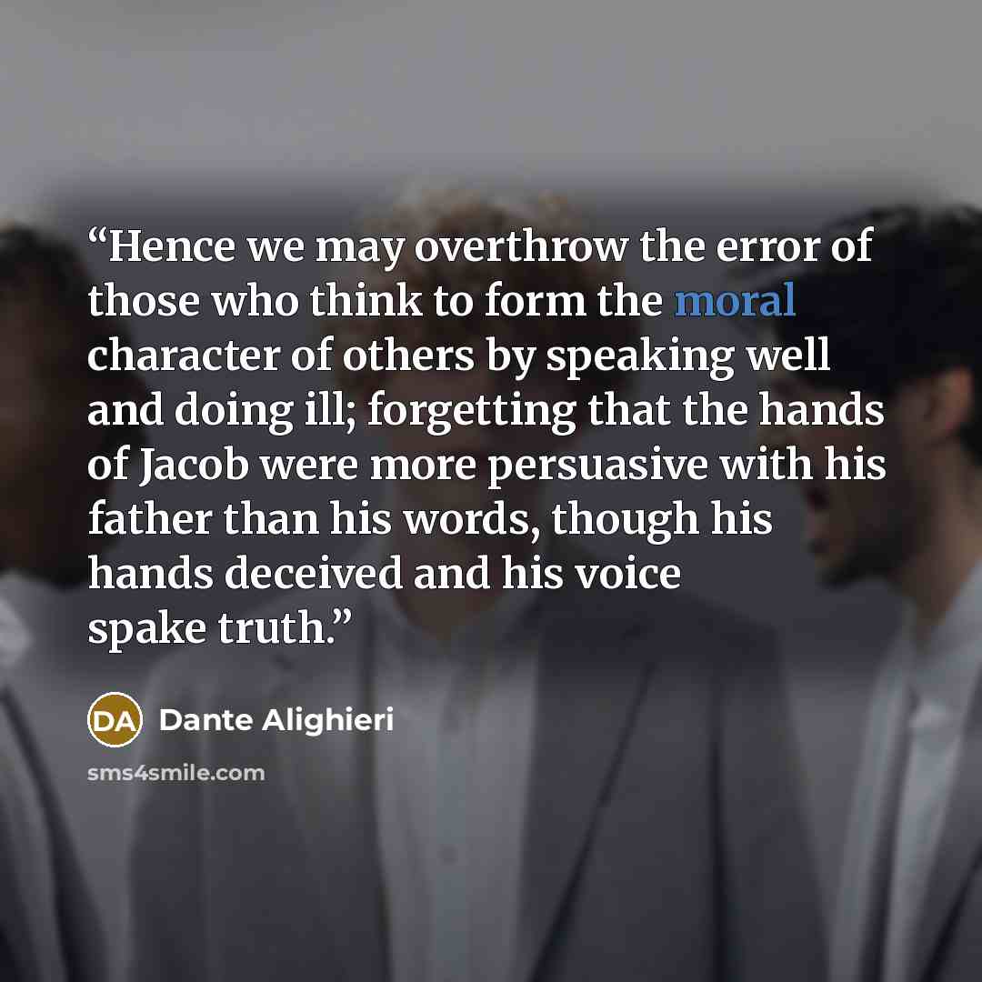 “Hence we may overthrow the error of those who think to form the moral character of others by speaking well and doing ill; forgetting that the hands of Jacob were more persuasive with his father than his words, though his hands deceived and his voice spake truth.” quote by Dante Alighieri