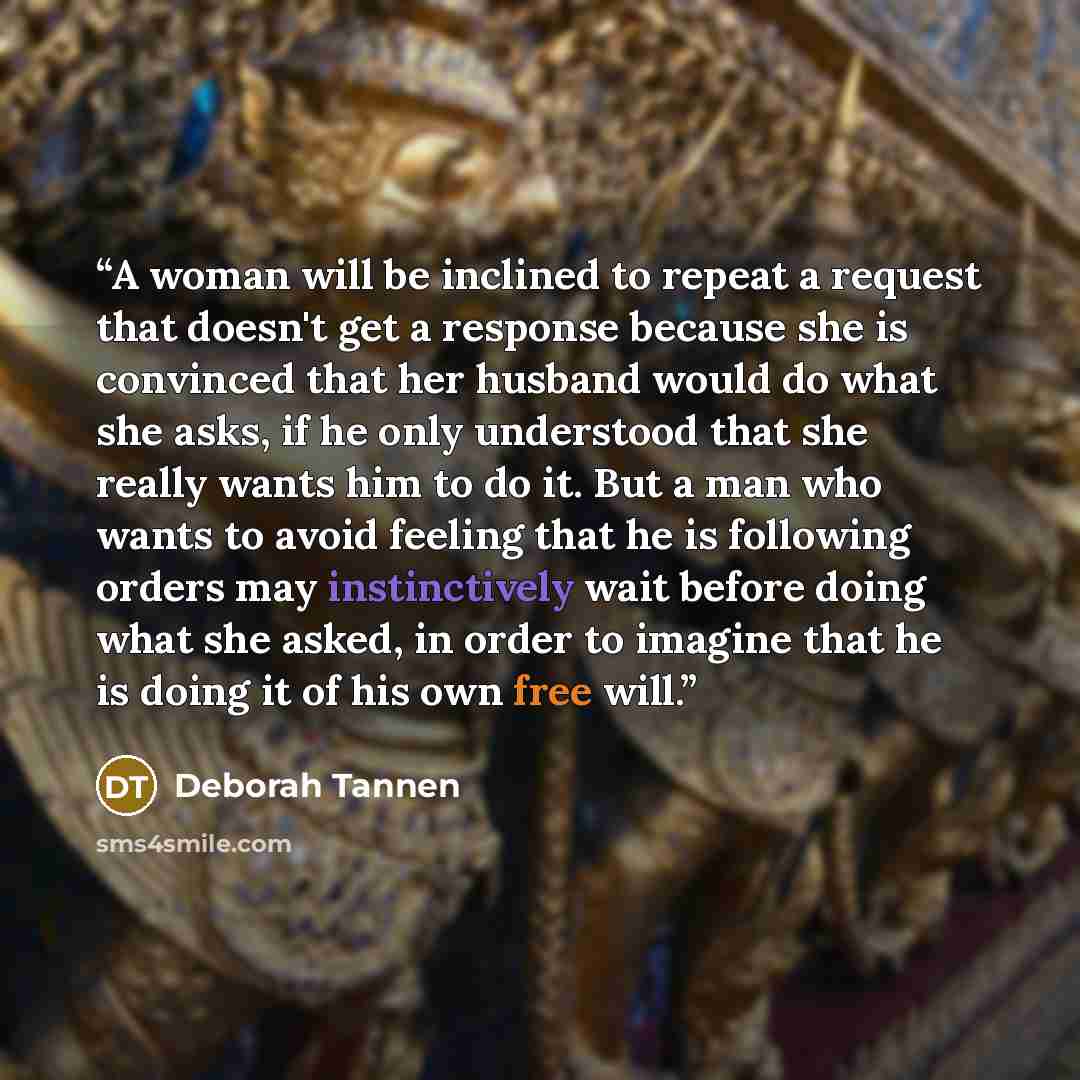“A woman will be inclined to repeat a request that doesn't get a response because she is convinced that her husband would do what she asks, if he only understood that she really wants him to do it. But a man who wants to avoid feeling that he is following orders may instinctively wait before doing…” quote by Deborah Tannen