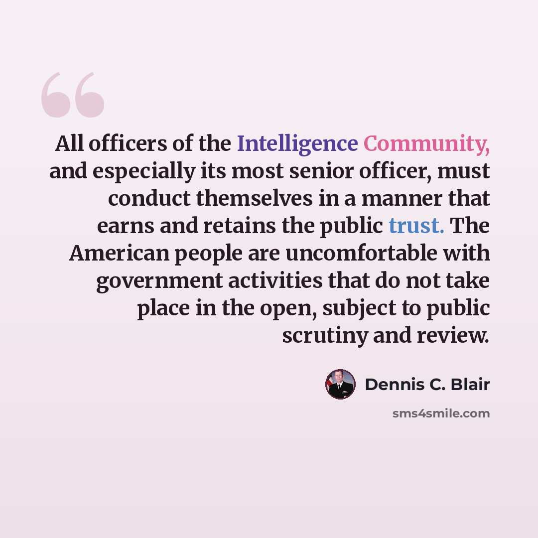“All officers of the Intelligence Community, and especially its most senior officer, must conduct themselves in a manner that earns and retains the public trust. The American people are uncomfortable with government activities that do not take place in the open, subject to public scrutiny and review.” quote by Dennis C. Blair