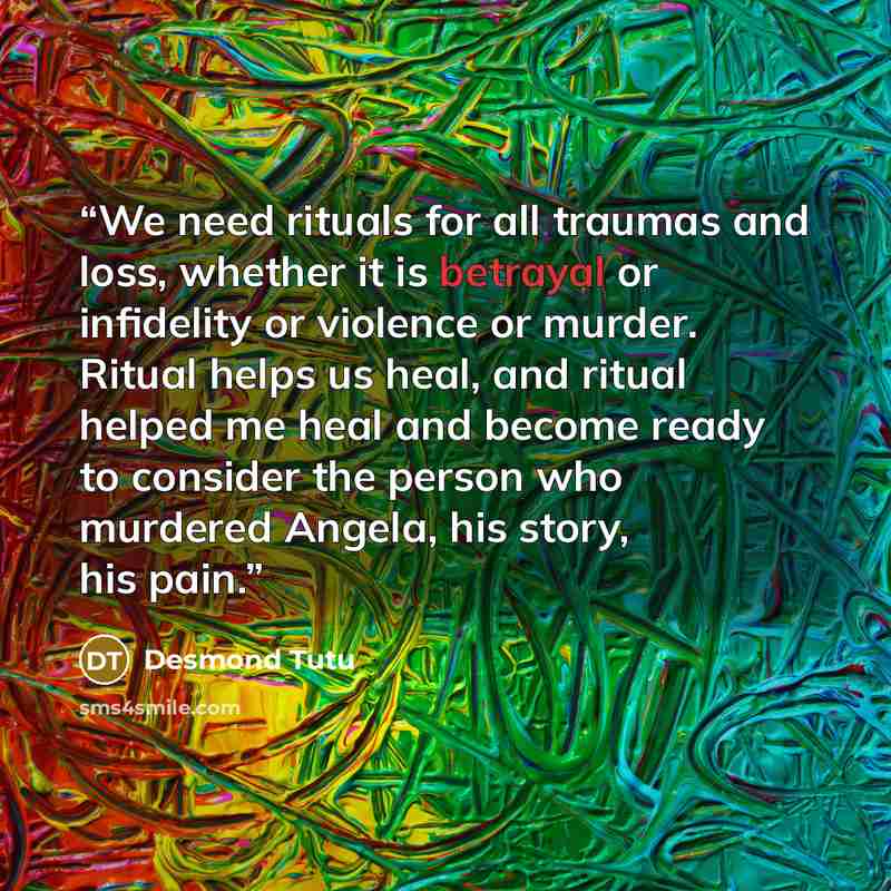 “We need rituals for all traumas and loss, whether it is betrayal or infidelity or violence or murder. Ritual helps us heal, and ritual helped me heal and become ready to consider the person who murdered Angela, his story, his pain.” quote by Desmond Tutu