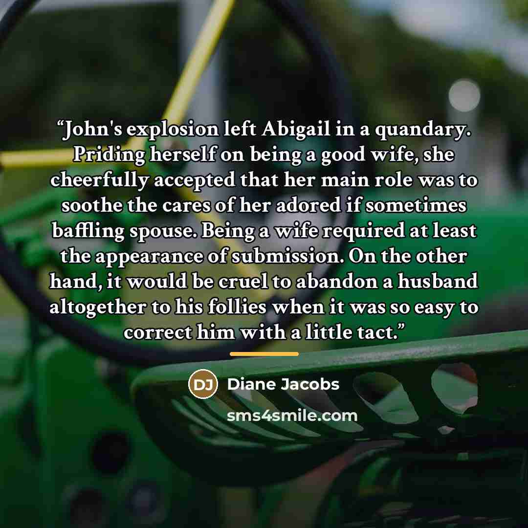 “John's explosion left Abigail in a quandary. Priding herself on being a good wife, she cheerfully accepted that her main role was to soothe the cares of her adored if sometimes baffling spouse. Being a wife required at least the appearance of submission. On the other hand, it would be cruel to…” quote by Diane Jacobs