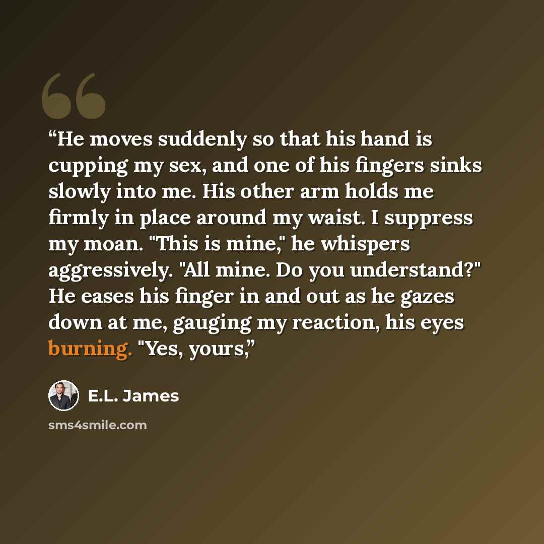 “He moves suddenly so that his hand is cupping my sex, and one of his fingers sinks slowly into me. His other arm holds me firmly in place around my waist. I suppress my moan. "This is mine," he whispers aggressively. "All mine. Do you understand?" He eases his finger in and out as he gazes down at…” quote by E.L. James