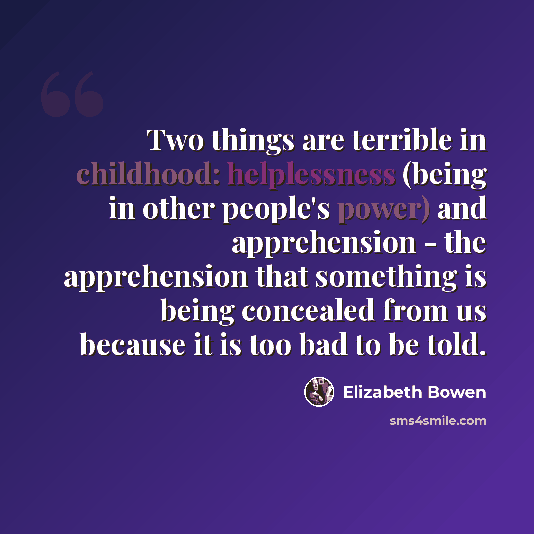 “Two things are terrible in childhood: helplessness (being in other people's power) and apprehension - the apprehension that something is being concealed from us because it is too bad to be told.” quote by Elizabeth Bowen