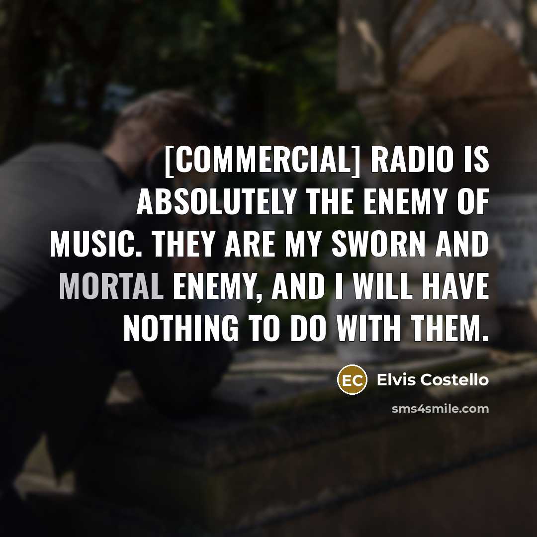 “[Commercial] radio is absolutely the enemy of music. They are my sworn and mortal enemy, and I will have nothing to do with them.” quote by Elvis Costello