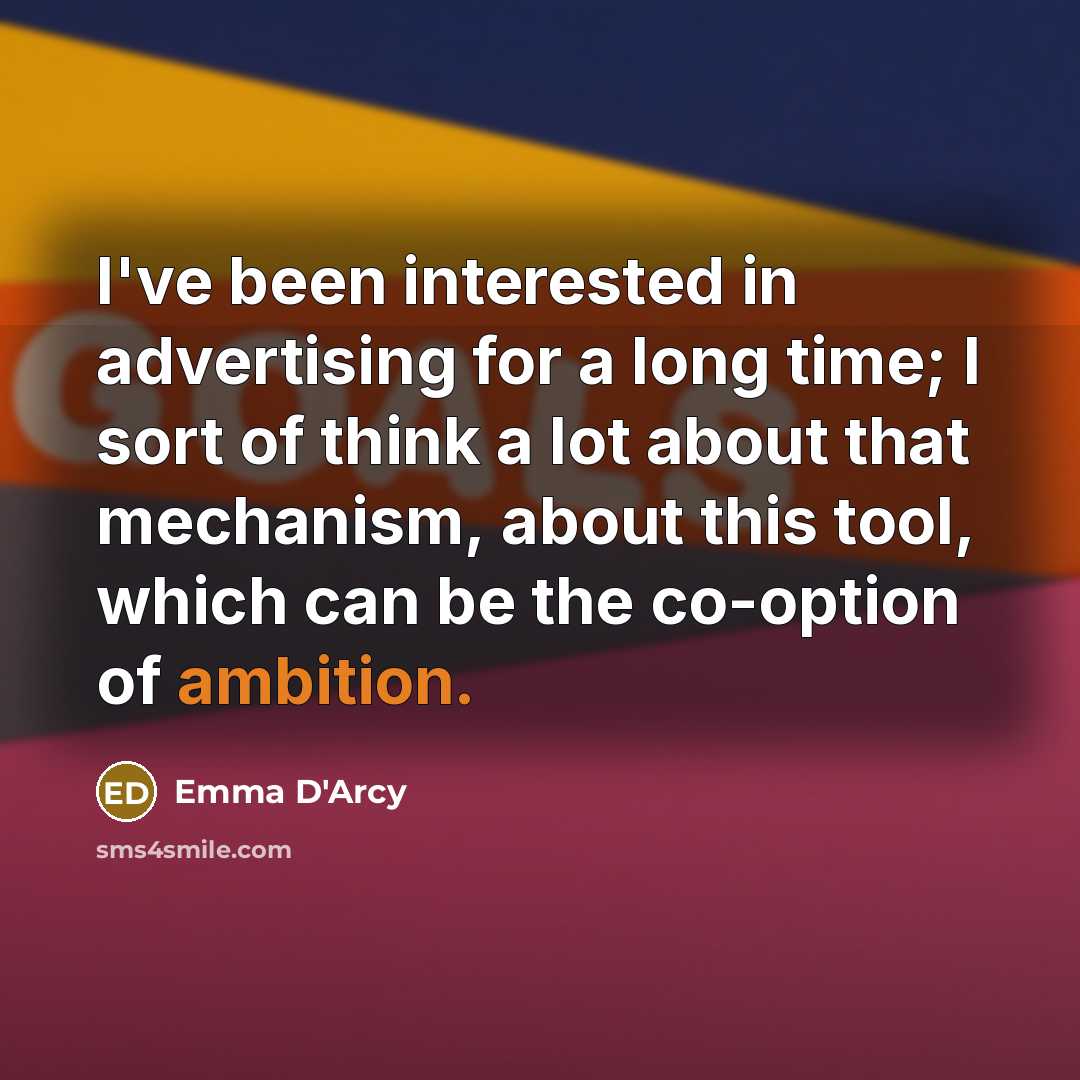 “I've been interested in advertising for a long time; I sort of think a lot about that mechanism, about this tool, which can be the co-option of ambition.” quote by Emma D'Arcy