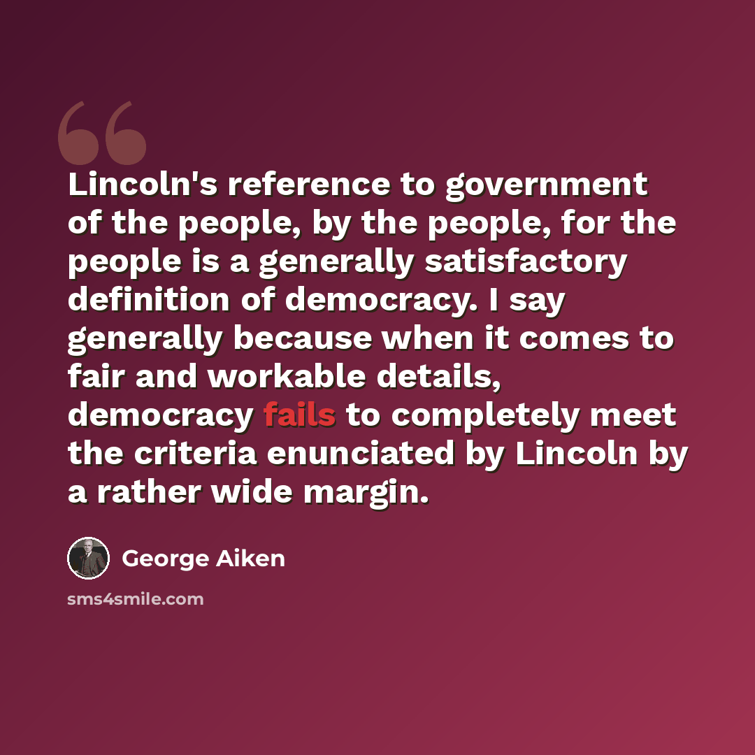 “Lincoln's reference to government of the people, by the people, for the people is a generally satisfactory definition of democracy. I say generally because when it comes to fair and workable details, democracy fails to completely meet the criteria enunciated by Lincoln by a rather wide margin.” quote by George Aiken
