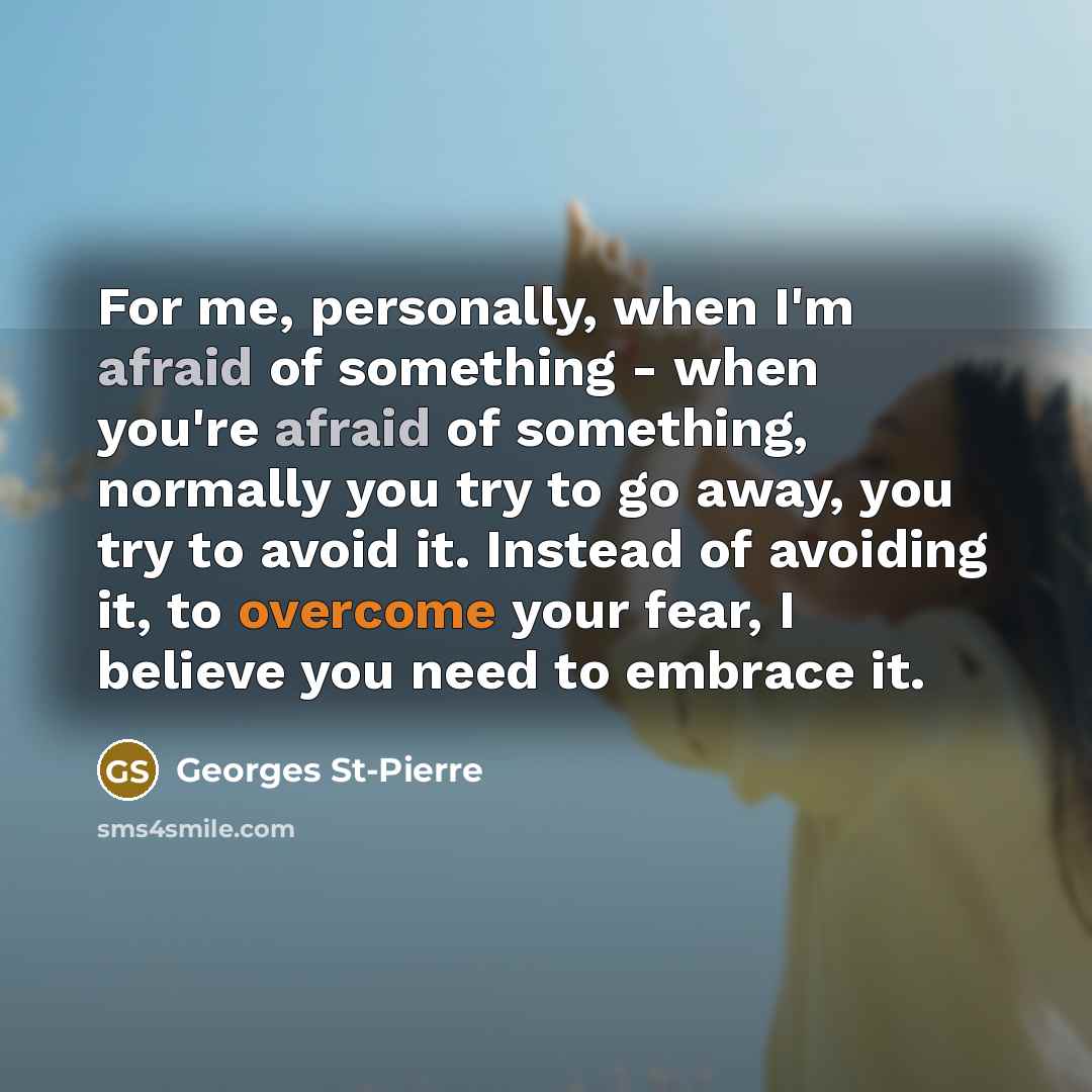 “For me, personally, when I'm afraid of something - when you're afraid of something, normally you try to go away, you try to avoid it. Instead of avoiding it, to overcome your fear, I believe you need to embrace it.” quote by Georges St-Pierre