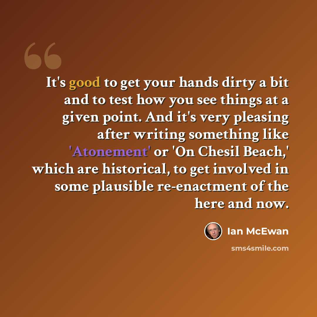 “It's good to get your hands dirty a bit and to test how you see things at a given point. And it's very pleasing after writing something like 'Atonement' or 'On Chesil Beach,' which are historical, to get involved in some plausible re-enactment of the here and now.” quote by Ian Mcewan