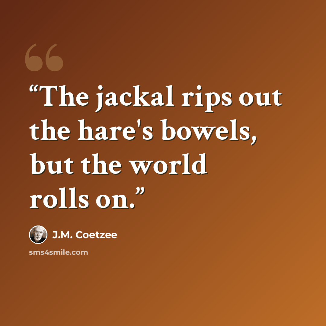 “The jackal rips out the hare's bowels, but the world rolls on.” quote by J.M. Coetzee