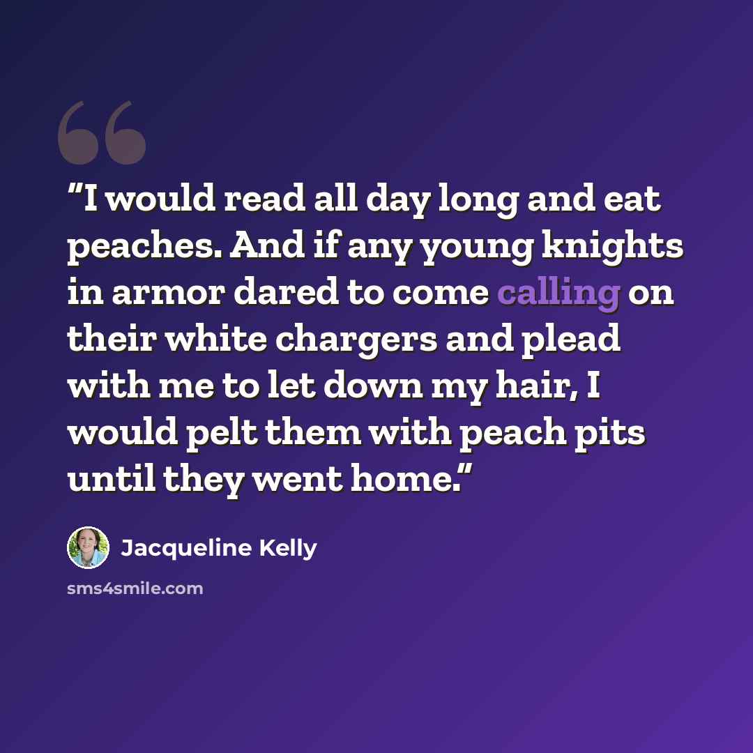 “I would read all day long and eat peaches. And if any young knights in armor dared to come calling on their white chargers and plead with me to let down my hair, I would pelt them with peach pits until they went home.” quote by Jacqueline Kelly