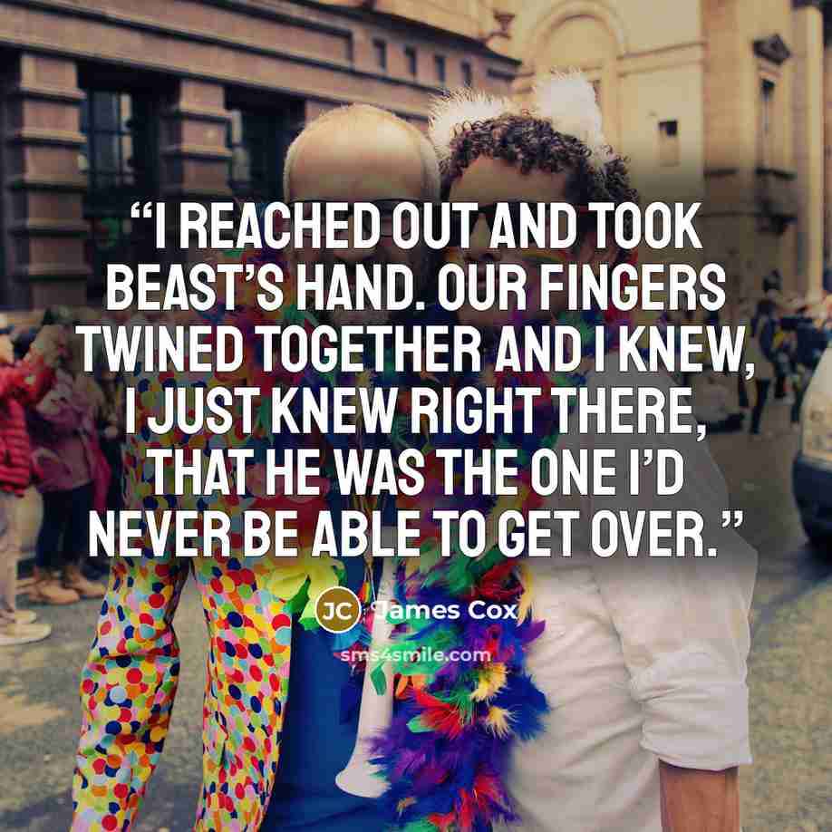 “I reached out and took Beast’s hand. Our fingers twined together and I knew, I just knew right there, that he was the one I’d never be able to get over.” quote by James Cox