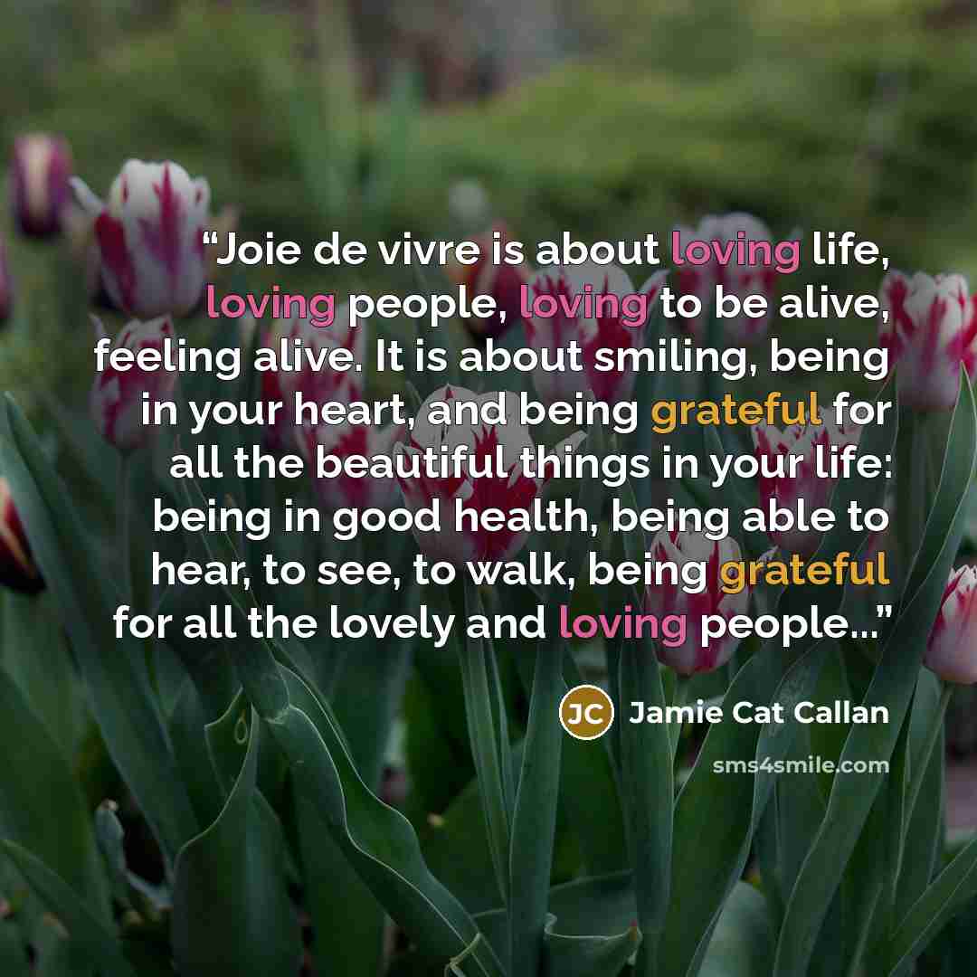 “Joie de vivre is about loving life, loving people, loving to be alive, feeling alive. It is about smiling, being in your heart, and being grateful for all the beautiful things in your life: being in good health, being able to hear, to see, to walk, being grateful for all the lovely and loving…” quote by Jamie Cat Callan
