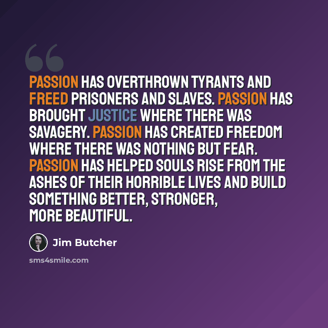 “Passion has overthrown tyrants and freed prisoners and slaves. Passion has brought justice where there was savagery. Passion has created freedom where there was nothing but fear. Passion has helped souls rise from the ashes of their horrible lives and build something better, stronger, more…” quote by Jim Butcher