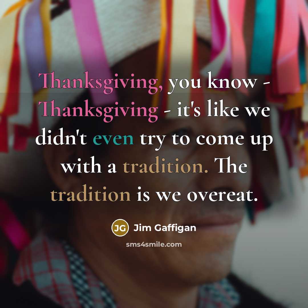 “Thanksgiving, you know - Thanksgiving - it's like we didn't even try to come up with a tradition. The tradition is we overeat.” quote by Jim Gaffigan