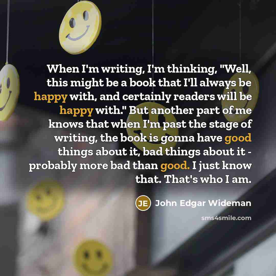 “When I'm writing, I'm thinking, "Well, this might be a book that I'll always be happy with, and certainly readers will be happy with." But another part of me knows that when I'm past the stage of writing, the book is gonna have good things about it, bad things about it - probably more bad than…” quote by John Edgar Wideman