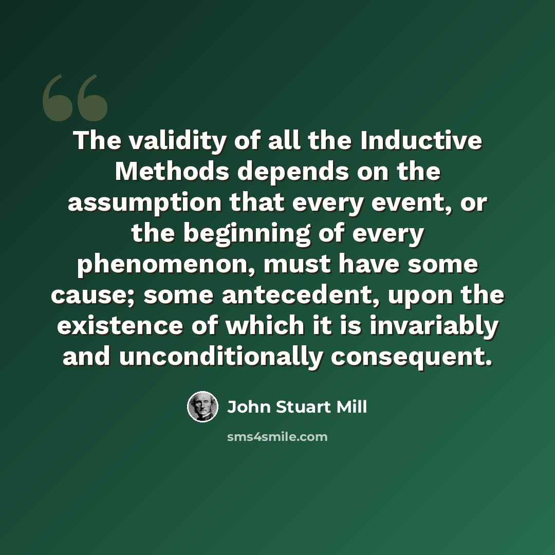 “The validity of all the Inductive Methods depends on the assumption that every event, or the beginning of every phenomenon, must have some cause; some antecedent, upon the existence of which it is invariably and unconditionally consequent.” quote by John Stuart Mill