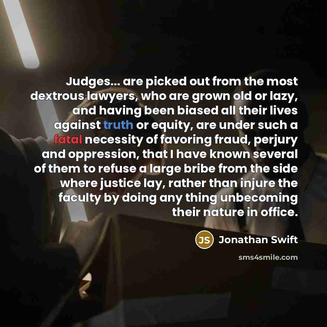 “Judges... are picked out from the most dextrous lawyers, who are grown old or lazy, and having been biased all their lives against truth or equity, are under such a fatal necessity of favoring fraud, perjury and oppression, that I have known several of them to refuse a large bribe from the side…” quote by Jonathan Swift