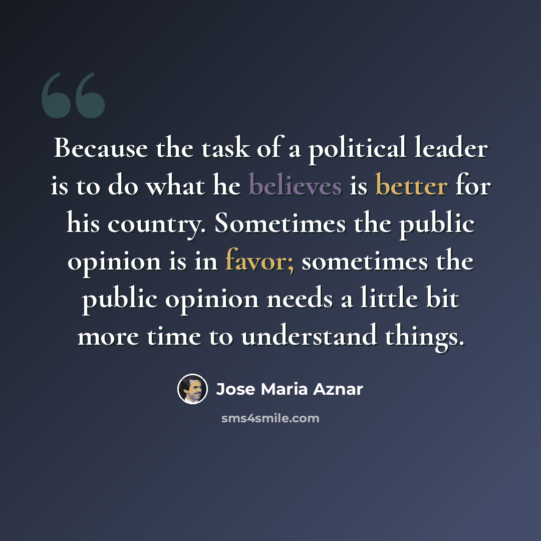 “Because the task of a political leader is to do what he believes is better for his country. Sometimes the public opinion is in favor; sometimes the public opinion needs a little bit more time to understand things.” quote by Jose Maria Aznar