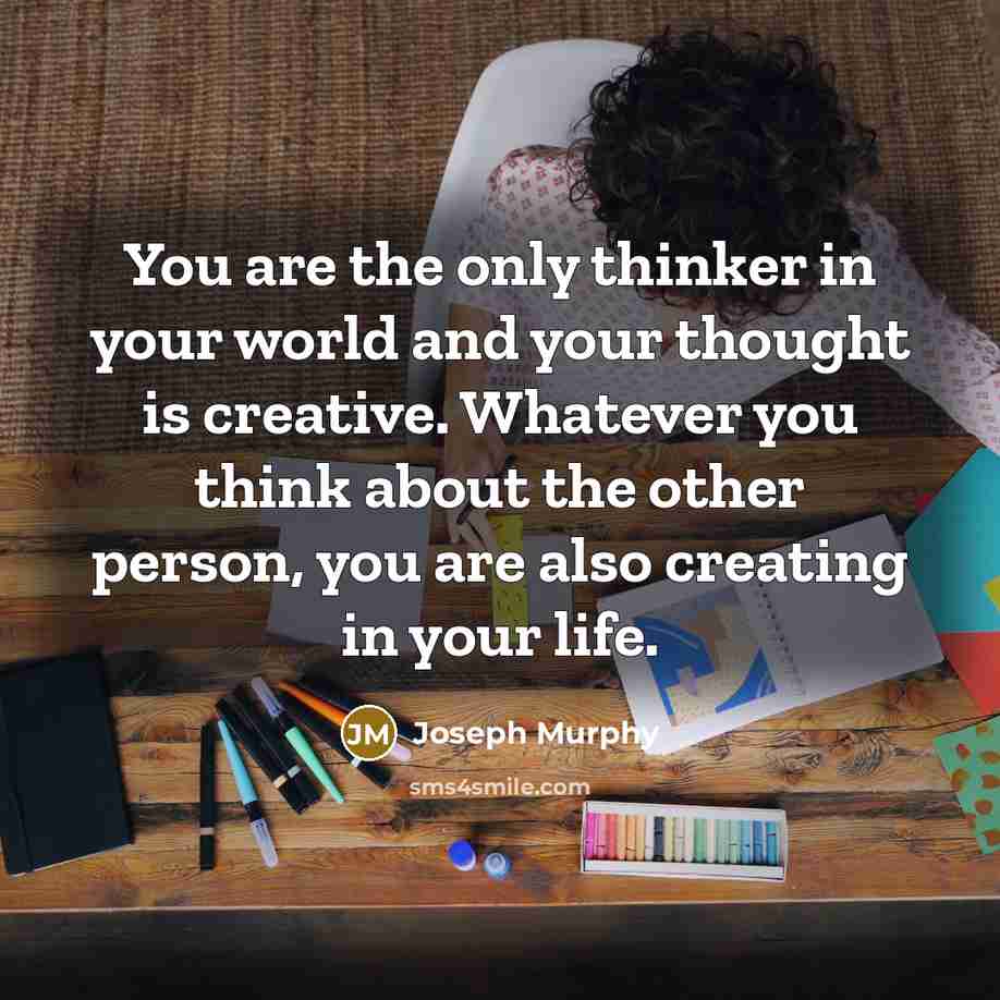 “You are the only thinker in your world and your thought is creative. Whatever you think about the other person, you are also creating in your life.” quote by Joseph Murphy