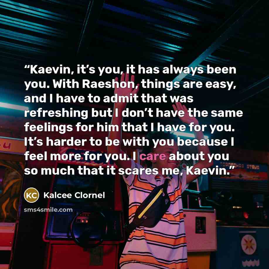 “Kaevin, it’s you, it has always been you. With Raeshon, things are easy, and I have to admit that was refreshing but I don’t have the same feelings for him that I have for you. It’s harder to be with you because I feel more for you. I care about you so much that it scares me, Kaevin.” quote by Kalcee Clornel