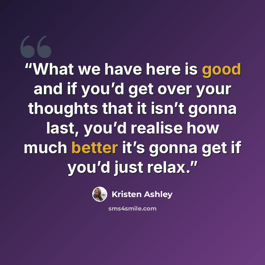 “What we have here is good and if you’d get over your thoughts that it isn’t gonna last, you’d realise how much better it’s gonna get if you’d just relax.” quote by Kristen Ashley