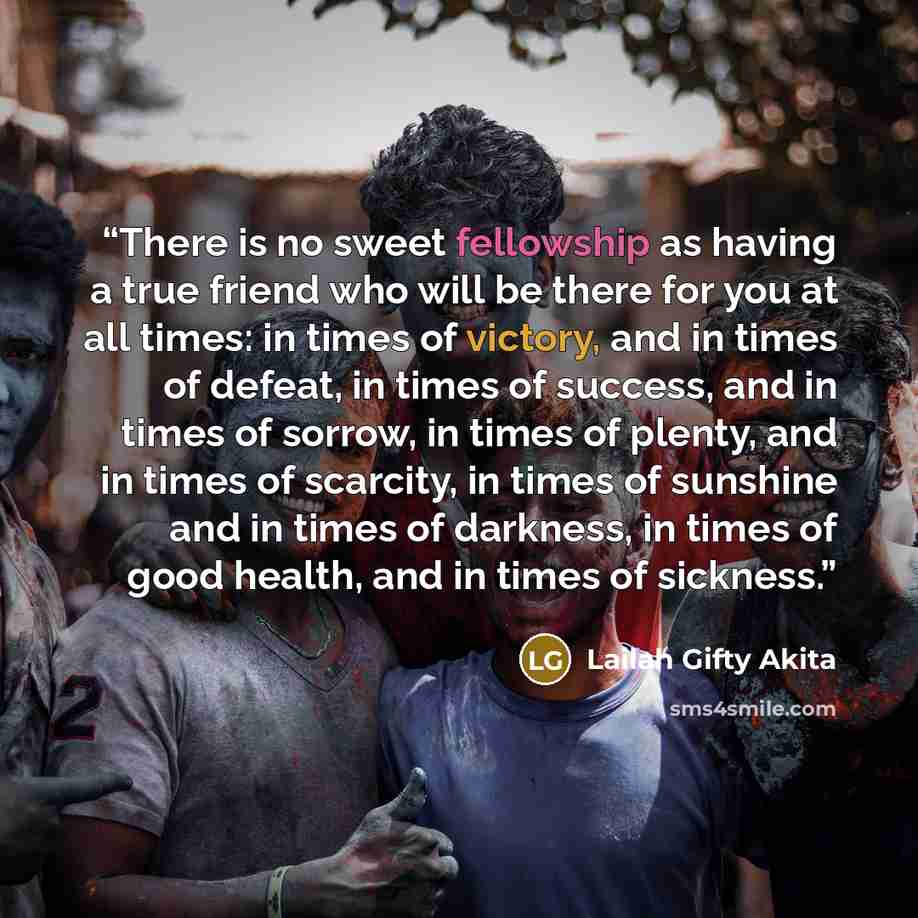 “There is no sweet fellowship as having a true friend who will be there for you at all times: in times of victory, and in times of defeat, in times of success, and in times of sorrow, in times of plenty, and in times of scarcity, in times of sunshine and in times of darkness, in times of good…” quote by Lailah Gifty Akita