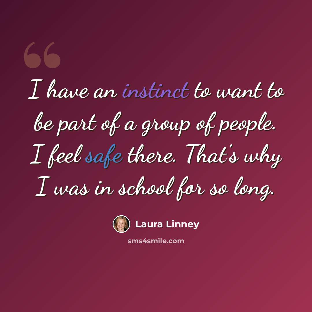 “I have an instinct to want to be part of a group of people. I feel safe there. That's why I was in school for so long.” quote by Laura Linney