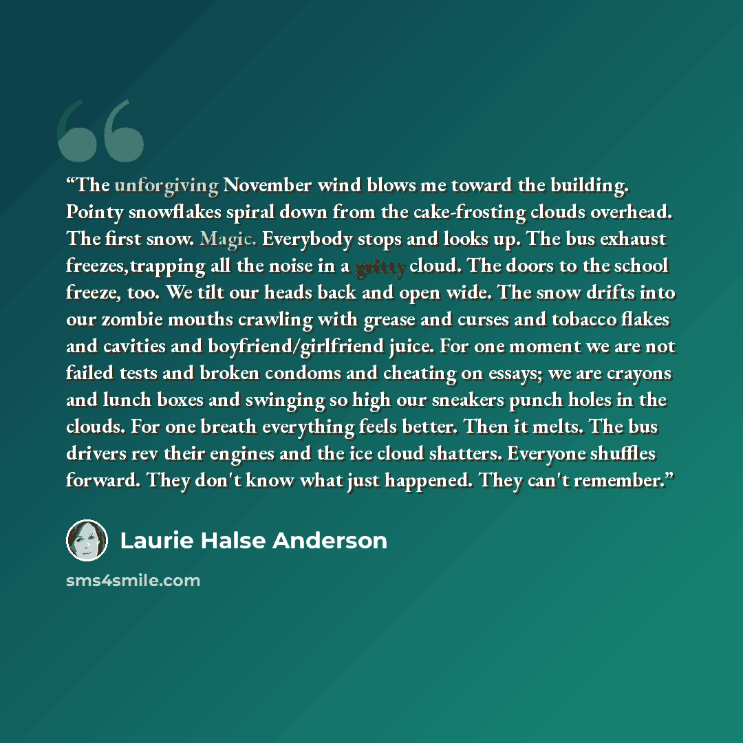 “The unforgiving November wind blows me toward the building. Pointy snowflakes spiral down from the cake-frosting clouds overhead. The first snow. Magic. Everybody stops and looks up. The bus exhaust freezes,trapping all the noise in a gritty cloud. The doors to the school freeze, too. We tilt our…” quote by Laurie Halse Anderson