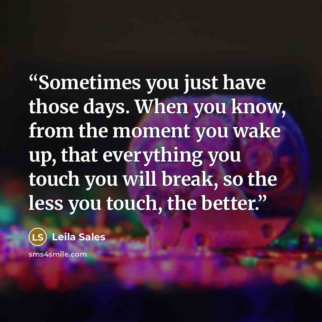 “Sometimes you just have those days. When you know, from the moment you wake up, that everything you touch you will break, so the less you touch, the better.” quote by Leila Sales