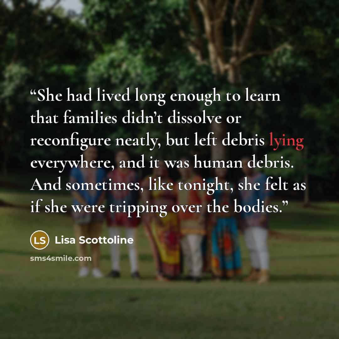 “She had lived long enough to learn that families didn’t dissolve or reconfigure neatly, but left debris lying everywhere, and it was human debris. And sometimes, like tonight, she felt as if she were tripping over the bodies.” quote by Lisa Scottoline