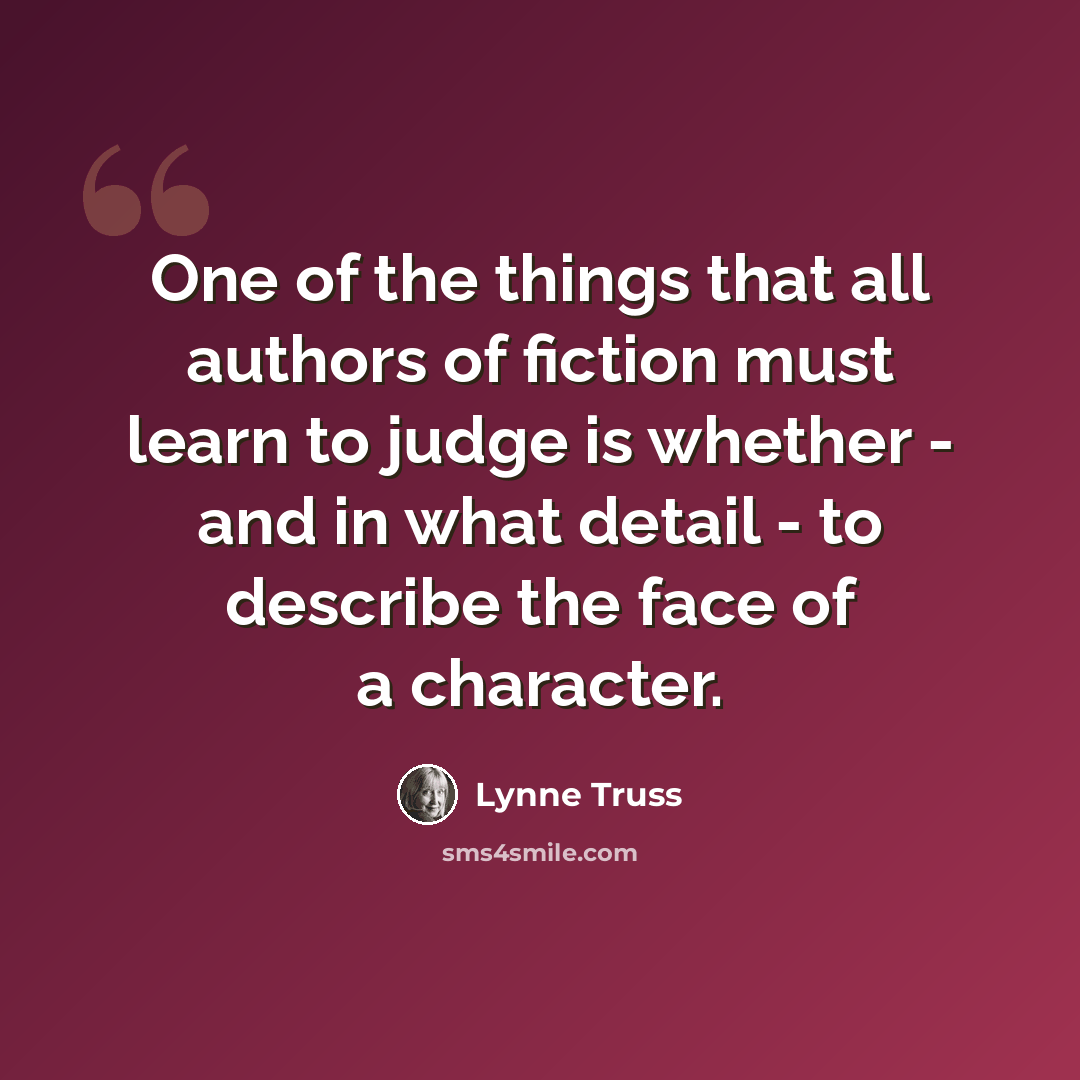 “One of the things that all authors of fiction must learn to judge is whether - and in what detail - to describe the face of a character.” quote by Lynne Truss