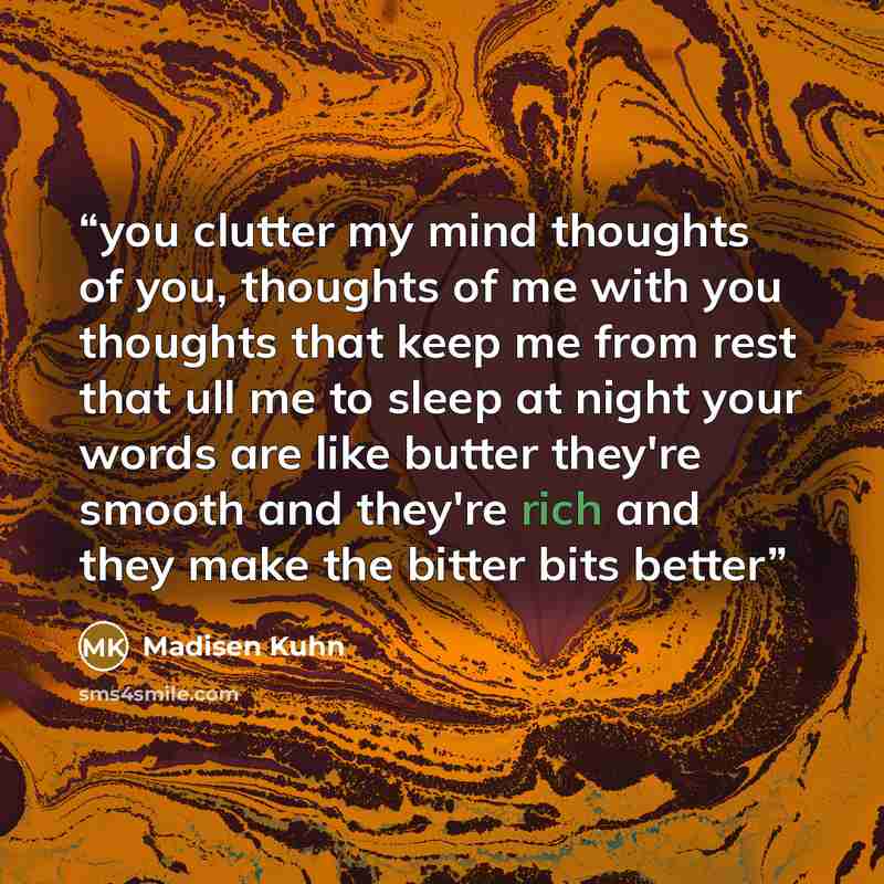 “you clutter my mind thoughts of you, thoughts of me with you thoughts that keep me from rest that ull me to sleep at night your words are like butter they're smooth and they're rich and they make the bitter bits better” quote by Madisen Kuhn